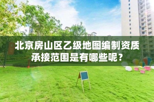 北京房山区乙级地图编制资质承接范围是有哪些呢？