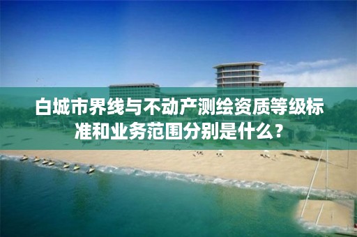 白城市界线与不动产测绘资质等级标准和业务范围分别是什么？