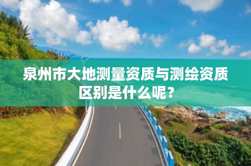 泉州市大地测量资质与测绘资质区别是什么呢？