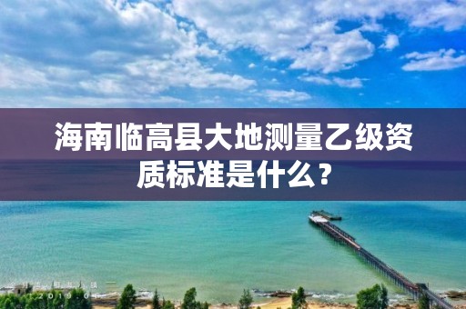 海南临高县大地测量乙级资质标准是什么？