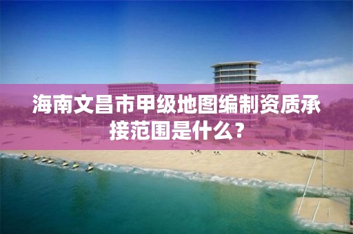 海南文昌市甲级地图编制资质承接范围是什么？