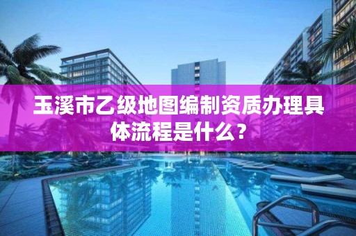 玉溪市乙级地图编制资质办理具体流程是什么？