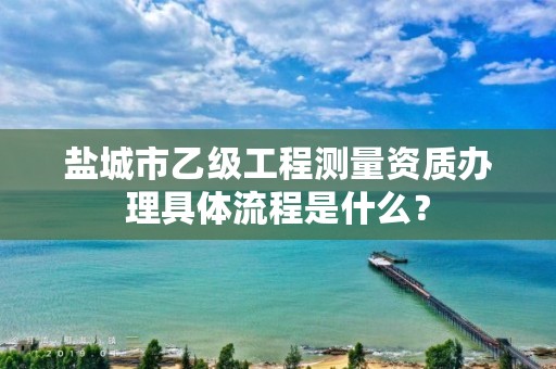 盐城市乙级工程测量资质办理具体流程是什么？