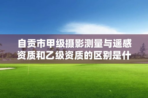 自贡市甲级摄影测量与遥感资质和乙级资质的区别是什么？