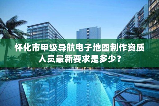 怀化市甲级导航电子地图制作资质人员最新要求是多少？