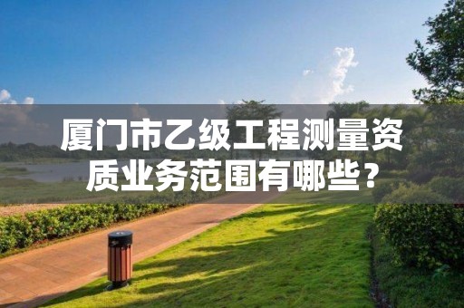 厦门市乙级工程测量资质业务范围有哪些？