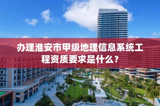 办理淮安市甲级地理信息系统工程资质要求是什么？