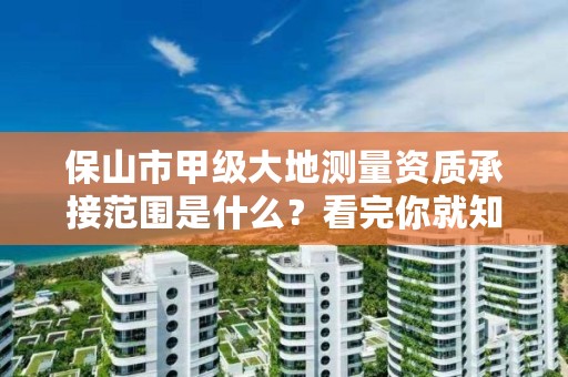 保山市甲级大地测量资质承接范围是什么？看完你就知道了