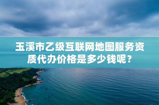 玉溪市乙级互联网地图服务资质代办价格是多少钱呢？