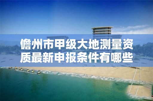 儋州市甲级大地测量资质最新申报条件有哪些？