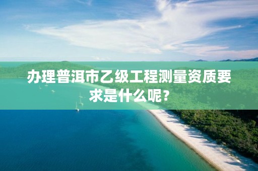 办理普洱市乙级工程测量资质要求是什么呢？