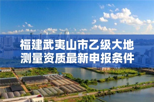 福建武夷山市乙级大地测量资质最新申报条件有哪些呢？