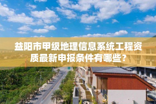 益阳市甲级地理信息系统工程资质最新申报条件有哪些？