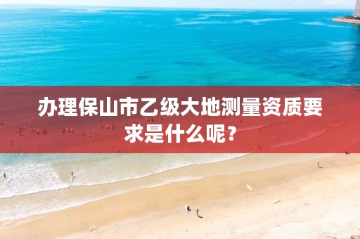 办理保山市乙级大地测量资质要求是什么呢？