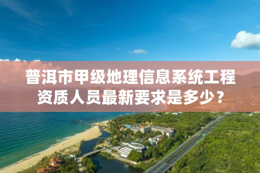 普洱市甲级地理信息系统工程资质人员最新要求是多少？