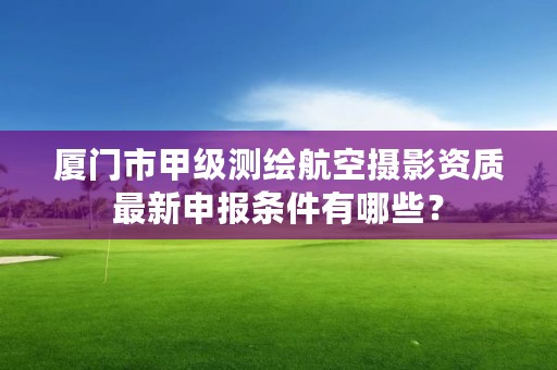 厦门市甲级测绘航空摄影资质最新申报条件有哪些？