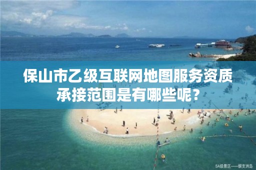 保山市乙级互联网地图服务资质承接范围是有哪些呢？