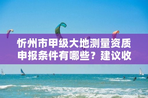 忻州市甲级大地测量资质申报条件有哪些？建议收藏！