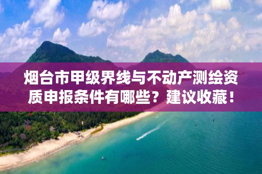 烟台市甲级界线与不动产测绘资质申报条件有哪些？建议收藏！