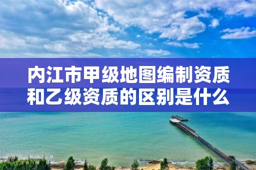 内江市甲级地图编制资质和乙级资质的区别是什么？