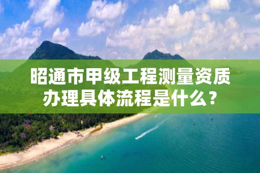 昭通市甲级工程测量资质办理具体流程是什么？