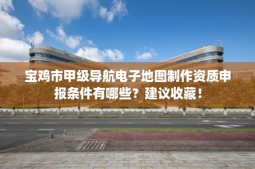 宝鸡市甲级导航电子地图制作资质申报条件有哪些？建议收藏！