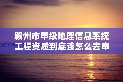 赣州市甲级地理信息系统工程资质到底该怎么去申请？