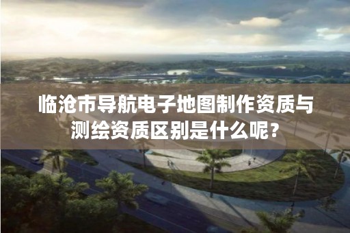 临沧市导航电子地图制作资质与测绘资质区别是什么呢？