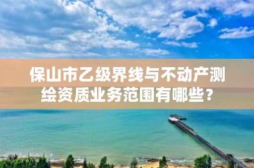 保山市乙级界线与不动产测绘资质业务范围有哪些？