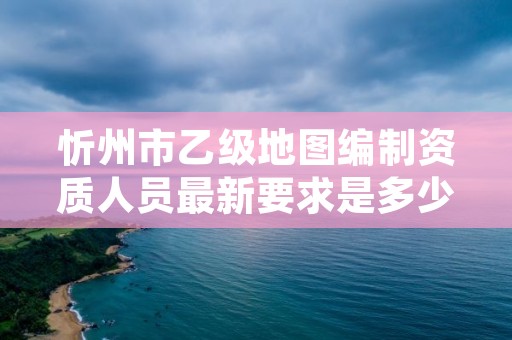 忻州市乙级地图编制资质人员最新要求是多少个？