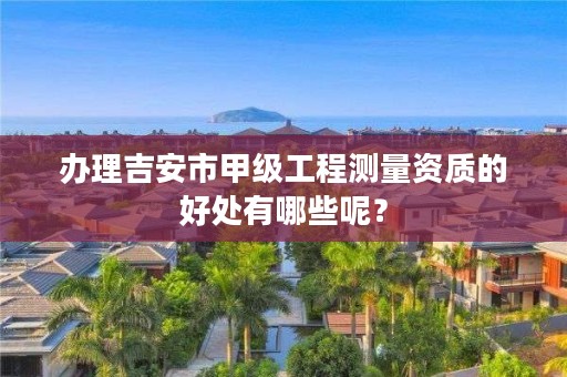 办理吉安市甲级工程测量资质的好处有哪些呢？