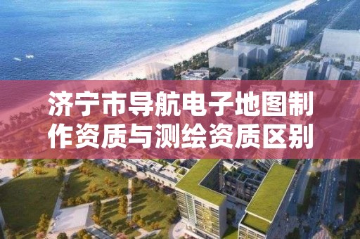 济宁市导航电子地图制作资质与测绘资质区别是什么呢？