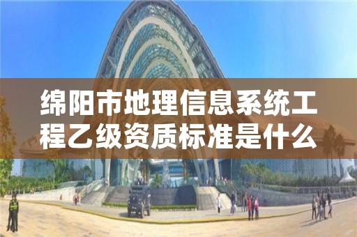 绵阳市地理信息系统工程乙级资质标准是什么（你了解过吗）