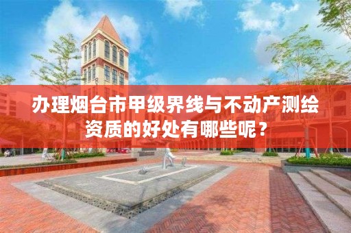 办理烟台市甲级界线与不动产测绘资质的好处有哪些呢？