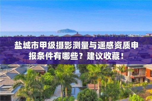 盐城市甲级摄影测量与遥感资质申报条件有哪些？建议收藏！