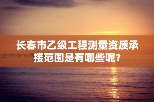 长春市乙级工程测量资质承接范围是有哪些呢？