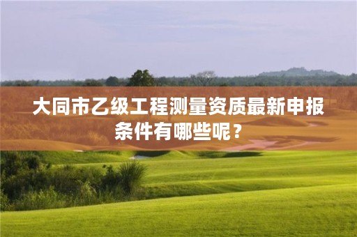 大同市乙级工程测量资质最新申报条件有哪些呢？