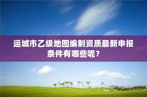 运城市乙级地图编制资质最新申报条件有哪些呢？