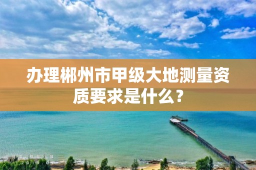 办理郴州市甲级大地测量资质要求是什么？