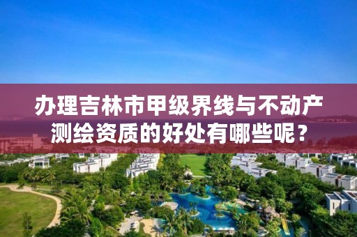 办理吉林市甲级界线与不动产测绘资质的好处有哪些呢？