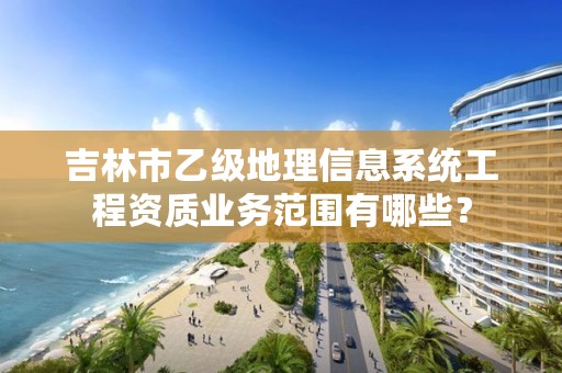 吉林市乙级地理信息系统工程资质业务范围有哪些？