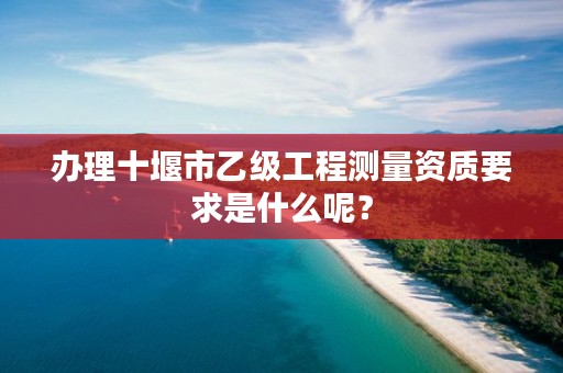 办理十堰市乙级工程测量资质要求是什么呢？