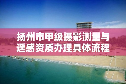 扬州市甲级摄影测量与遥感资质办理具体流程是什么？