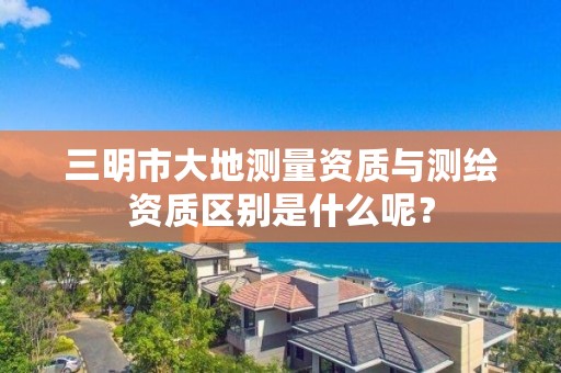 三明市大地测量资质与测绘资质区别是什么呢？