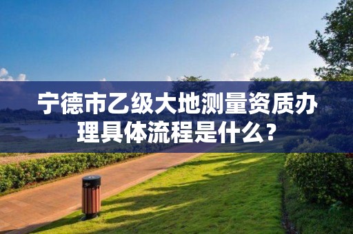 宁德市乙级大地测量资质办理具体流程是什么？