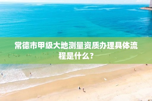 常德市甲级大地测量资质办理具体流程是什么？