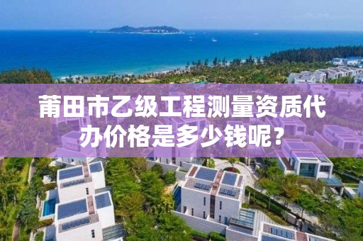 莆田市乙级工程测量资质代办价格是多少钱呢？