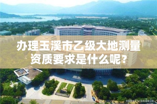 办理玉溪市乙级大地测量资质要求是什么呢？