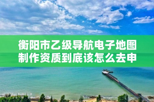 衡阳市乙级导航电子地图制作资质到底该怎么去申请？