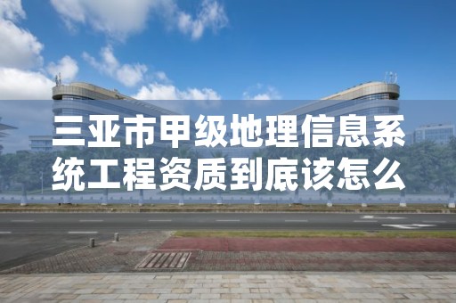 三亚市甲级地理信息系统工程资质到底该怎么去申请？